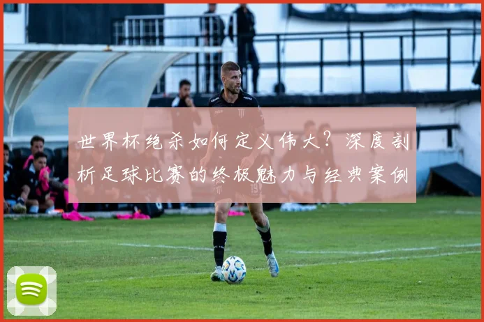 世界杯绝杀如何定义伟大？深度剖析足球比赛的终极魅力与经典案例