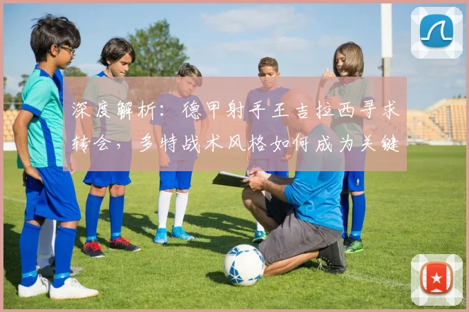 深度解析：德甲射手王吉拉西寻求转会，多特战术风格如何成为关键因素？