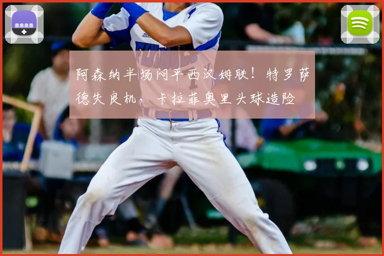 阿森纳半场闷平西汉姆联！特罗萨德失良机，卡拉菲奥里头球造险