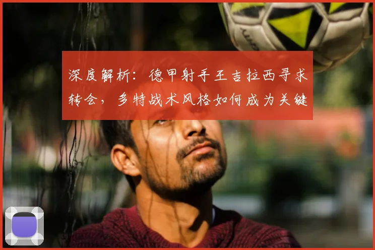 深度解析：德甲射手王吉拉西寻求转会，多特战术风格如何成为关键因素？