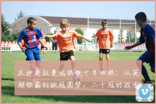 瓜迪奥拉曼城执教十年回顾：从英超称霸到欧冠圆梦，二十冠的战术与心路历程
