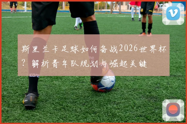 斯里兰卡足球如何备战2026世界杯？解析青年队规划与崛起关键