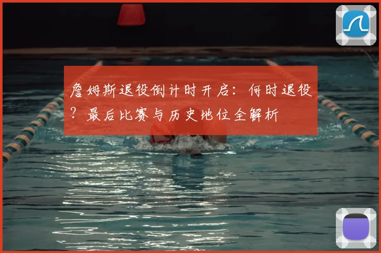 詹姆斯退役倒计时开启：何时退役？最后比赛与历史地位全解析