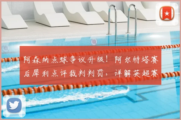 阿森纳点球争议升级！阿尔特塔赛后犀利点评裁判判罚，详解英超赛场判罚尺度